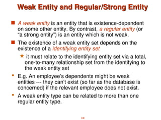 2.9
Weak Entity and Regular/Strong Entity
Weak Entity and Regular/Strong Entity
 A weak entity is an entity that is existence-dependent
on some other entity. By contrast, a regular entity (or
“a strong entity”) is an entity which is not weak.
 The existence of a weak entity set depends on the
existence of a identifying entity set
 it must relate to the identifying entity set via a total,
one-to-many relationship set from the identifying to
the weak entity set
 E.g. An employee’s dependents might be weak
entities --- they can’t exist (so far as the database is
concerned) if the relevant employee does not exist.
 A weak entity type can be related to more than one
regular entity type.
 