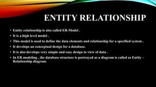 ENTITY RELATIONSHIP
• Entity relationship is also called ER-Model .
• It is a high level model .
• This model is used to define the data elements and relationship for a specified system .
• It develops an conceptual design for a database.
• It is also develops very simple and easy design to view of data .
• In ER modeling , the database structure is portrayed as a diagram is called as Entity –
Relationship diagram.
 