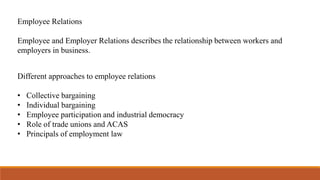 Employee Relations
Employee and Employer Relations describes the relationship between workers and
employers in business.
Different approaches to employee relations
• Collective bargaining
• Individual bargaining
• Employee participation and industrial democracy
• Role of trade unions and ACAS
• Principals of employment law
 