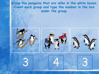Group the penguins that are alike in the white boxes.
Count each group and type the number in the box
under the group.
3 4 3