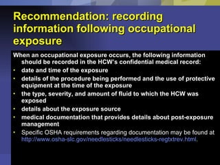 Recommendation: recording information following occupational exposure When an occupational exposure occurs, the following information should be recorded in the HCW’s confidential medical record: date and time of the exposure  details of the procedure being performed and the use of protective equipment at the time of the exposure  the type, severity, and amount of fluid to which the HCW was exposed  details about the exposure source  medical documentation that provides details about post-exposure management  Specific OSHA requirements regarding documentation may be found at  http://www.osha-slc.gov/needlesticks/needlesticks-regtxtrev.html . 