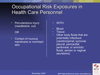 Occupational Risk Exposures in Health Care Personnel Percutaneous injury (needlestick, cut)  OR Contact of mucous membrane or nonintact skin WITH: Blood Tissue Other body fluids that are potentially infectious (cerebrospinal, synovial, pleural, pericardial, peritoneal, or amniotic fluids; semen or vaginal secretions) 