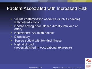 Factors Associated with Increased Risk Visible contamination of device (such as needle) with patient’s blood Needle having been placed directly into vein or artery Hollow-bore (vs solid) needle Deep injury Source patient with terminal illness High viral load (not established in occupational exposure) 
