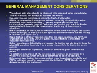 GENERAL MANAGEMENT CONSIDERATIONS Wound and skin sites should be cleansed with soap and water immediately. The HCW should not attempt to squeeze the wound.  Exposed mucous membranes should be flushed with water.  PEP is recommended for exposure to blood or visibly bloody fluid or other potentially infectious material (e.g., semen; vaginal secretions; and cerebrospinal, synovial, pleural, peritoneal, pericardial, and amniotic fluids) associated with potential HIV transmission and in any of the exposure situations.  If HIV serostatus of the source is unknown, voluntary HIV testing of the source should be sought. In New York State, specific informed consent for HIV testing is required  (see Appendix C) .  Rapid testing is strongly recommended for the source patient, and for those organizations subject to OSHA regulations, rapid testing is mandated for occupational exposures.  Rules regarding confidentiality and consent for testing are identical to those for other HIV tests  (see Appendix C for a special consent form for testing the source patient) .  If the rapid test result is positive, the result should be given to the source patient.  To establish a diagnosis of HIV infection, the test must be confirmed by a Western blot assay, which should be performed as soon as possible.  If the result from testing the source patient is not immediately available and PEP is indicated based on assessment, the initiation of PEP should not be delayed pending the test result.  
