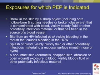Exposures for which PEP is Indicated Break in the skin by a sharp object (including both hollow-bore & cutting needles or broken glassware) that is contaminated with blood, visibly bloody fluid or other potentially infectious material, or that has been in the source pt’s blood vessel Bite from an HIV-infected pt w/ visible bleeding in the mouth that causes bleeding in the HCW. Splash of blood, visibly bloody fluid,or other potentially infectious material to a mucosal surface (mouth, nose or eyes) A non-intact skin (dermatitis, chapped skin, abrasion or open wound) exposure to blood, visibly bloody fluid or other potentially infectious material 