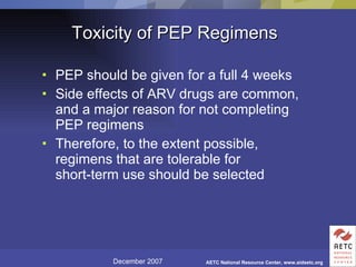 Toxicity of PEP Regimens PEP should be given for a full 4 weeks Side effects of ARV drugs are common, and a major reason for not completing PEP regimens Therefore, to the extent possible, regimens that are tolerable for short-term use should be selected 