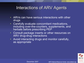 Interactions of ARV Agents ARVs can have serious interactions with other drugs Carefully evaluate concomitant medications, including over-the-counters, supplements, and herbals before prescribing PEP Consult package inserts or other resources on ARV drug-drug interactions Avoid interacting drugs and monitor carefully, as appropriate 