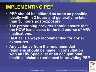 IMPLEMENTING PEP  PEP should be initiated as soon as possible, ideally within 2 hours and generally no later than 36 hours post-exposure.  The prescribing provider should ensure that the HCW has access to the full course of ARV medications.  HAART is always recommended for at-risk exposures.  Any variance from the recommended regimens should be made in consultation with an HIV Specialist or an occupational health clinician experienced in providing PEP   