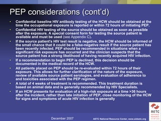 PEP considerations (cont’d) Confidential baseline HIV antibody testing of the HCW should be obtained at the time the occupational exposure is reported or within 72 hours of initiating PEP.  Confidential HIV testing of the source should be obtained as soon as possible after the exposure. A special consent form for testing the source patient is available and must be used  (see Appendix C) .  If the source patient's HIV test result is negative, the HCW should be informed of the small chance that it could be a false-negative result if the source patient has been recently infected. PEP should be recommended in situations when a significant risk exposure has occurred and the clinician suspects that the source patient has a strong likelihood of having recently acquired HIV infection.  If a recommendation to begin PEP is declined, this decision should be documented in the medical record of the HCW.  All patients placed on PEP should be re-evaluated within 72 hours of their exposure. This allows for further clarification of the nature of the exposure, review of available source patient serologies, and evaluation of adherence to and toxicities associated with the PEP regimen.  A total of 4 weeks of treatment is recommended. This treatment duration is based on animal data and is generally recommended by HIV Specialists.  If an HCW presents for evaluation of a high-risk exposure at a time >36 hours after the incident, rather than late initiation of PEP, close monitoring of the HCW for signs and symptoms of acute HIV infection is generally   