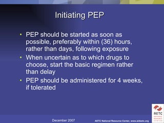 Initiating PEP PEP should be started as soon as possible, preferably within (36) hours, rather than days, following exposure When uncertain as to which drugs to choose, start the basic regimen rather than delay PEP should be administered for 4 weeks, if tolerated 