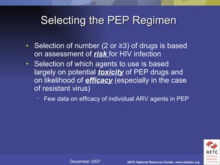 Selecting the PEP Regimen Selection of number (2 or  ≥ 3) of drugs is based on assessment of  risk   for HIV infection Selection of which agents to use is based largely on potential  toxicity  of PEP drugs and on likelihood of  efficacy  (especially in the case of resistant virus) Few data on efficacy of individual ARV agents in PEP   