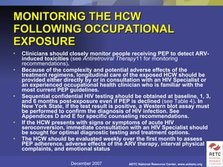 MONITORING THE HCW FOLLOWING OCCUPATIONAL EXPOSURE Clinicians should closely monitor people receiving PEP to detect ARV-induced toxicities  (see  Antiretroviral Therapy 11 for monitoring recommendations) .  Because of the complexity and potential adverse effects of the treatment regimens, longitudinal care of the exposed HCW should be provided either directly by or in consultation with an HIV Specialist or an experienced occupational health clinician who is familiar with the most current PEP guidelines.  Sequential confidential HIV testing should be obtained at baseline, 1, 3, and 6 months post-exposure even if PEP is declined  (see Table 4) . In New York State, if the test result is positive, a Western blot assay must be performed to confirm the diagnosis of HIV infection. See Appendices D and E for specific counseling recommendations.  If the HCW presents with signs or symptoms of acute HIV seroconversion, immediate consultation with an HIV Specialist should be sought for optimal diagnostic testing and treatment options.  The HCW should be evaluated weekly over the first month to assess PEP adherence, adverse effects of the ARV therapy, interval physical complaints, and emotional status   