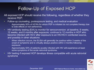 Follow-Up of Exposed HCP All exposed HCP should receive the following, regardless of whether they receive PEP: Follow-up counseling, postexposure testing, and medical evaluation Approximately 50% of HCWs for whom PEP is initiated do not complete therapy due to side effects or non-adherence. HIV-antibody testing (EIA) to monitor for seroconversion: at baseline, 6 weeks, 12 weeks, and 6 months after exposure; continue to 12 months in HCP who become infected with HCV after exposure to an HIV/HCV coinfected source, and possibly in other situations  When infection occurs, the ELISA will generally be positive within 3 weeks of the onset of symptoms and is virtually always positive within 3 months following exposure.  Approximately 50% of patients acutely infected with HIV will experience at least some symptoms of the acute retroviral syndrome.  HIV testing if exposed HCP develops illness compatible with acute retroviral syndrome 