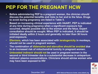 PEP FOR THE PREGNANT HCW   Before administering PEP to a pregnant woman, the clinician should discuss the potential benefits and risks to her and to the fetus. Drugs to avoid during pregnancy are listed in Table 5.  Based on increasing clinical experience with HAART, PEP is indicated at any time during pregnancy when a significant exposure has occurred, despite possible risk to the woman and the fetus. Expert consultation should be sought. When PEP is indicated, it should be initiated ideally within 2 hours and generally no later than 36 hours post-exposure.  Efavirenz , which has been associated with  teratogenicity  in monkeys, should not be used in pregnant women.  The combination of  didanosine and stavudine should be avoided  due to an increased risk of mitochondrial toxicity in pregnant women.  Unboosted indinavir should not  be used in pregnant women in the second or third trimester due to a substantial decrease in antepartum indinavir plasma concentrations. Clinicians should advise women who may have been exposed to HIV  