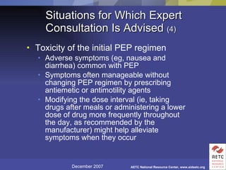 Situations for Which Expert Consultation Is Advised  (4) Toxicity of the initial PEP regimen Adverse symptoms (eg, nausea and diarrhea) common with PEP Symptoms often manageable without changing PEP regimen by prescribing antiemetic or antimotility agents Modifying the dose interval (ie, taking drugs after meals or administering a lower dose of drug more frequently throughout the day, as recommended by the manufacturer) might help alleviate symptoms when they occur 