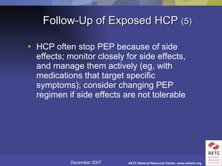 Follow-Up of Exposed HCP  (5) HCP often stop PEP because of side effects; monitor closely for side effects, and manage them actively (eg, with medications that target specific symptoms); consider changing PEP regimen if side effects are not tolerable 