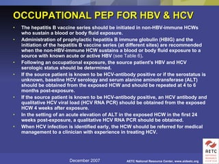 OCCUPATIONAL PEP FOR HBV & HCV The hepatitis B vaccine series should be initiated in non-HBV-immune HCWs who sustain a blood or body fluid exposure.  Administration of prophylactic hepatitis B immune globulin (HBIG) and the initiation of the hepatitis B vaccine series (at different sites) are recommended when the non-HBV-immune HCW sustains a blood or body fluid exposure to a source with known acute or active HBV  (see Table 6) .  Following an occupational exposure, the source patient's HBV and HCV serologic status should be determined.  If the source patient is known to be HCV-antibody positive or if the serostatus is unknown, baseline HCV serology and serum alanine aminotransferase (ALT) should be obtained from the exposed HCW and should be repeated at 4 to 6 months post-exposure.  If the source patient is known to be HCV-antibody positive, an HCV antibody and qualitative HCV viral load (HCV RNA PCR) should be obtained from the exposed HCW 4 weeks after exposure.  In the setting of an acute elevation of ALT in the exposed HCW in the first 24 weeks post-exposure, a qualitative HCV RNA PCR should be obtained.  When HCV infection is identified early, the HCW should be referred for medical management to a clinician with experience in treating HCV.   