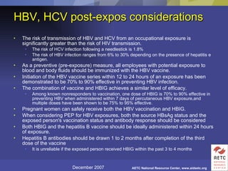 The risk of transmission of HBV and HCV from an occupational exposure is significantly greater than the risk of HIV transmission.  The risk of HCV infection following a needlestick is 1.8% The risk of HBV infection ranges from 6% to 30% depending on the presence of hepatitis e antigen. As a preventive (pre-exposure) measure, all employees with potential exposure to blood and body fluids should be immunized with the HBV vaccine.  Initiation of the HBV vaccine series within 12 to 24 hours of an exposure has been demonstrated to be 70% to 90% effective in preventing HBV infection. The combination of vaccine and HBIG achieves a similar level of efficacy.  Among known nonresponders to vaccination, one dose of HBIG is 70% to 90% effective in preventing HBV when administered within 7 days of percutaneous HBV exposure,and multiple doses have been shown to be 75% to 95% effective. Pregnant women can safely receive both the HBV vaccination and HBIG.  When considering PEP for HBV exposures, both the source HBsAg status and the exposed person's vaccination status and antibody response should be considered  Both HBIG and the hepatitis B vaccine should be ideally administered within 24 hours of exposure.  Hepatitis B antibodies should be drawn 1 to 2 months after completion of the third dose of the vaccine It is unreliable if the exposed person received HBIG within the past 3 to 4 months  HBV, HCV post-expos considerations 