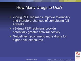 How Many Drugs to Use? 2-drug PEP regimens improve tolerability and therefore chances of completing full 4 weeks ≥ 3-drug PEP regimens provide potentially greater antiviral activity Guidelines recommend more drugs for higher-risk exposures 