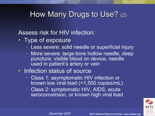 How Many Drugs to Use?  (2) Assess risk for HIV infection: Type of exposure Less severe: solid needle or superficial injury More severe: large-bore hollow needle, deep puncture, visible blood on device, needle used in patient’s artery or vein Infection status of source Class 1: asymptomatic HIV infection or known low viral load (<1,500 copies/mL)  Class 2: symptomatic HIV, AIDS, acute seroconversion, or known high viral load 