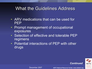 What the Guidelines Address ARV medications that can be used for PEP Prompt management of occupational exposures Selection of effective and tolerable PEP regimens Potential interactions of PEP with other drugs Continued 