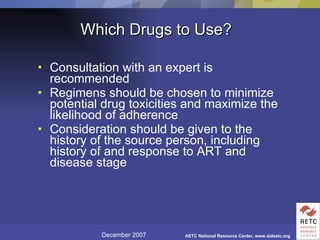 Which Drugs to Use? Consultation with an expert is recommended Regimens should be chosen to minimize potential drug toxicities and maximize the likelihood of adherence Consideration should be given to the history of the source person, including history of and response to ART and disease stage 