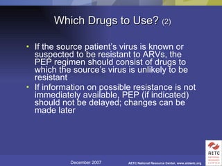 Which Drugs to Use?  (2) If the source patient’s virus is known or suspected to be resistant to ARVs, the PEP regimen should consist of drugs to which the source’s virus is unlikely to be resistant If information on possible resistance is not immediately available, PEP (if indicated) should not be delayed; changes can be made later 