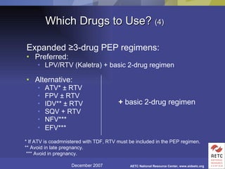 Which Drugs to Use?  (4) Expanded  ≥ 3-drug PEP regimens: Preferred: LPV/RTV (Kaletra) + basic 2-drug regimen Alternative: ATV*  ± RTV FPV ± RTV IDV** ± RTV SQV + RTV  NFV***  EFV***   +  basic 2-drug regimen * If ATV is coadmnistered with TDF, RTV must be included in the PEP regimen. ** Avoid in late pregnancy.  *** Avoid in pregnancy. 