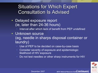 Situations for Which Expert Consultation Is Advised Delayed exposure report (ie, later than 24-36 hours) Interval after which lack of benefit from PEP undefined Unknown source (eg, needle in sharps disposal container or laundry) Use of PEP to be decided on case-by-case basis Consider severity of exposure and epidemiologic likelihood of HIV exposure Do not test needles or other sharp instruments for HIV Continued 