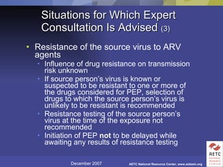 Situations for Which Expert Consultation Is Advised  (3) Resistance of the source virus to ARV agents Influence of drug resistance on transmission risk unknown If source person’s virus is known or suspected to be resistant to one or more of the drugs considered for PEP, selection of drugs to which the source person’s virus is unlikely to be resistant is recommended Resistance testing of the source person’s virus at the time of the exposure not recommended Initiation of PEP  not  to be delayed while awaiting any results of resistance testing 