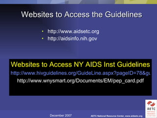 Websites to Access the Guidelines http://www.aidsetc.org http://aidsinfo.nih.gov Websites to Access NY AIDS Inst Guidelines   http://www.hivguidelines.org/GuideLine.aspx?pageID=78&guideLineID=3 http://www.wnysmart.org/Documents/EM/pep_card.pdf 