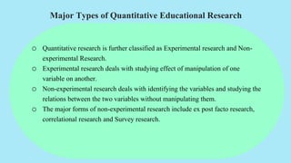 Major Types of Quantitative Educational Research
o Quantitative research is further classified as Experimental research and Non-
experimental Research.
o Experimental research deals with studying effect of manipulation of one
variable on another.
o Non-experimental research deals with identifying the variables and studying the
relations between the two variables without manipulating them.
o The major forms of non-experimental research include ex post facto research,
correlational research and Survey research.
 