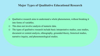 Major Types of Qualitative Educational Research
o Qualitative research aims to understand a whole phenomenon, without breaking it
into forms of variables.
o This does not involve analysis of numeric data.
o The types of qualitative research include basic interpretative studies, case studies,
document or content analysis, ethnography, grounded theory, historical studies,
narrative inquiry, and phenomenological studies.
 