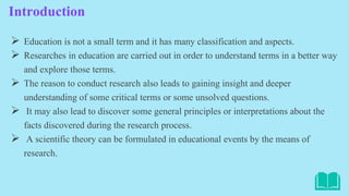 Introduction
 Education is not a small term and it has many classification and aspects.
 Researches in education are carried out in order to understand terms in a better way
and explore those terms.
 The reason to conduct research also leads to gaining insight and deeper
understanding of some critical terms or some unsolved questions.
 It may also lead to discover some general principles or interpretations about the
facts discovered during the research process.
 A scientific theory can be formulated in educational events by the means of
research.
 
