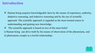 Introduction
 Human being acquires knowledgeable facts by the means of experience, authority,
deductive reasoning, and inductive reasoning and by the use of scientific
approach. The scientific approach is regarded as the most trusted source in
understanding and gaining new knowledge.
 The scientific approach is based on two of the main belief
i) Human being can drive truth by the means of observation of the phenomena, and
ii) phenomena comply to a lawful relationships.
 