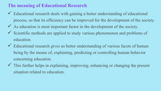 The meaning of Educational Research
 Educational research deals with gaining a better understanding of educational
process, so that its efficiency can be improved for the development of the society.
 As education is most important factor in the development of the society.
 Scientific methods are applied to study various phenomenon and problems of
education.
 Educational research gives us better understanding of various facets of human
being by the means of, explaining, predicting or controlling human behavior
concerning education.
 This further helps in explaining, improving, enhancing or changing the present
situation related to education.
 