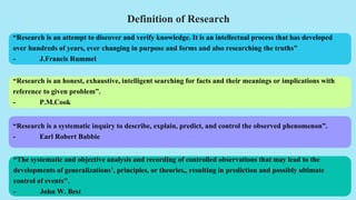 Definition of Research
“Research is an honest, exhaustive, intelligent searching for facts and their meanings or implications with
reference to given problem”.
- P.M.Cook
“Research is an attempt to discover and verify knowledge. It is an intellectual process that has developed
over hundreds of years, ever changing in purpose and forms and also researching the truths”
- J.Francis Rummel
“The systematic and objective analysis and recording of controlled observations that may lead to the
developments of generalizations’, principles, or theories,, resulting in prediction and possibly ultimate
control of events".
- John W. Best
“Research is a systematic inquiry to describe, explain, predict, and control the observed phenomenon”.
- Earl Robert Babbie
 