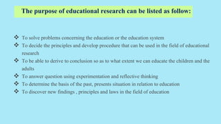 The purpose of educational research can be listed as follow:
 To solve problems concerning the education or the education system
 To decide the principles and develop procedure that can be used in the field of educational
research
 To be able to derive to conclusion so as to what extent we can educate the children and the
adults
 To answer question using experimentation and reflective thinking
 To determine the basis of the past, presents situation in relation to education
 To discover new findings , principles and laws in the field of education
 