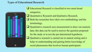 Types of Educational Research
 Educational Research is classified in two main broad
categories;
 Quantitative Research and Qualitative Research.
 Both the researches have their own methodology and the
terminology.
 Quantitative research uses measurement to draw out numeric
data, this data can be used to answer the question proposed
for the study or to test the pre-determined hypothesis.
 Qualitative research is carried out in natural setting and it
helps in understanding and gaining better knowledge of
social phenomena that involves human participants.
 