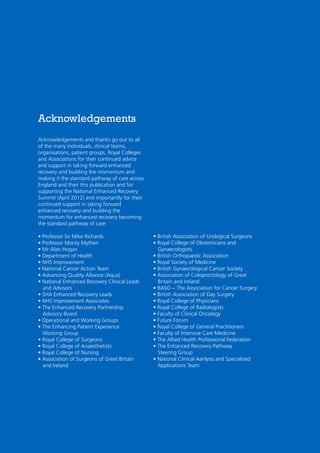 Acknowledgements
Acknowledgements and thanks go out to all
of the many individuals, clinical teams,
organisations, patient groups, Royal Colleges
and Associations for their continued advice
and support in taking forward enhanced
recovery and building the momentum and
making it the standard pathway of care across
England and their this publication and for
supporting the National Enhanced Recovery
Summit (April 2012) and importantly for their
continued support in taking forward
enhanced recovery and building the
momentum for enhanced recovery becoming
the standard pathway of care:
• Professor Sir Mike Richards
• Professor Monty Mythen
• Mr Alan Hogan
• Department of Health
• NHS Improvement
• National Cancer Action Team
• Advancing Quality Alliance (Aqua)
• National Enhanced Recovery Clinical Leads
and Advisors
• SHA Enhanced Recovery Leads
• NHS Improvement Associates
• The Enhanced Recovery Partnership
Advisory Board
• Operational and Working Groups
• The Enhancing Patient Experience
Working Group
• Royal College of Surgeons
• Royal College of Anaesthetists
• Royal College of Nursing
• Association of Surgeons of Great Britain
and Ireland

• British Association of Urological Surgeons
• Royal College of Obstetricians and
Gynaecologists
• British Orthopaedic Association
• Royal Society of Medicine
• British Gynaecological Cancer Society
• Association of Coloproctology of Great
Britain and Ireland
• BASO ~ The Association for Cancer Surgery
• British Association of Day Surgery
• Royal College of Physicians
• Royal College of Radiologists
• Faculty of Clinical Oncology
• Future Forum
• Royal College of General Practitioners
• Faculty of Intensive Care Medicine
• The Allied Health Professional Federation
• The Enhanced Recovery Pathway
Steering Group
• National Clinical Aanlysis and Specialised
Applications Team

 