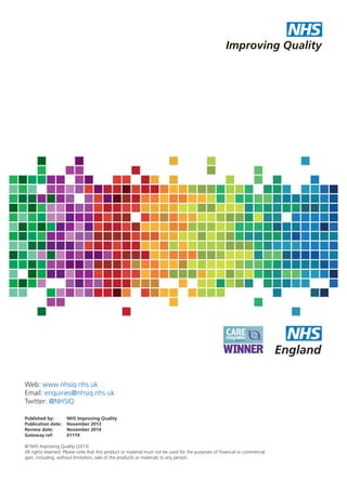 NHS
Improving Quality

Web: www.nhsiq.nhs.uk
Email: enquiries@nhsiq.nhs.uk
Twitter: @NHSIQ
Published by:
Publication date:
Review date:
Gateway ref:

NHS Improving Quality
November 2013
November 2014
01119

© NHS Improving Quality (2013)
All rights reserved. Please note that this product or material must not be used for the purposes of financial or commercial
gain, including, without limitation, sale of the products or materials to any person.

 