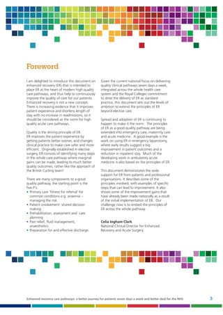 Foreword
I am delighted to introduce this document on
enhanced recovery (ER) that is intended to
place ER at the heart of modern high quality
care pathways, and thus help to continuously
improve the quality of care for our patients.
Enhanced recovery is not a new concept.
There is increasing evidence that it improves
patient experience and shortens length of
stay with no increase in readmissions, so it
should be considered as the norm for high
quality acute care pathways.
Quality is the driving principle of ER.
ER improves the patient experience by
getting patients better sooner, and changes
clinical practice to make care safer and more
efficient. Originally established in elective
surgery, ER consists of identifying many steps
in the whole care pathway where marginal
gains can be made, leading to much better
quality outcomes, rather like the approach of
the British Cycling team!
There are many components to a good
quality pathway, the starting point is the
five P's:
• Primary care ‘fitness for referral’ for
common conditions e.g. anaemia –
managing the risk
• Patient involvement: shared decision
making
• Prehabilitation, assessment and care
planning
• Pain relief, fluid management,
anaesthetics
• Preparation for and effective discharge.

Given the current national focus on delivering
quality clinical pathways seven days a week,
integrated across the whole health care
system and the Royal Colleges commitment
to drive the delivery of ER as standard
practice, this document sets out the levels of
ambition to extend the principles of ER
beyond elective care.
Spread and adoption of ER is continuing to
happen to make it the norm. The principles
of ER as a good quality pathway are being
extended into emergency care, maternity care
and acute medicine. A good example is the
work on using ER in emergency laparotomy,
where early results suggest a big
improvement in patient outcomes and a
reduction in inpatient stay. Much of the
developing work in ambulatory acute
medicine is also based on the principles of ER.
This document demonstrates the wide
support for ER from patients and professional
organisations. It describes some of the
principles involved, with examples of specific
steps that can lead to improvement. It also
shows some of the improvement gains that
have already been made nationally as a result
of the initial implementation of ER. Our
challenge now is to embed the principles of
ER across the whole pathway.

Celia Ingham Clark
National Clinical Director for Enhanced
Recovery and Acute Surgery

Enhanced recovery care pathways: a better journey for patients seven days a week and better deal for the NHS

3

 