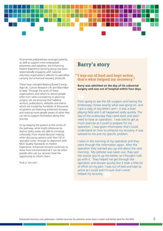 To promote preparedness amongst patients,
as well as support more widespread
awareness and adoption, the Enhancing
Patient Experience working group has been
systematically engaging with national
voluntary organisations relevant to specialties
carrying out enhanced recovery protocols.
These have included Beating Bowel Cancer,
Age UK, Cancer Research UK and Macmillan
to date. Through the work of these
organisations and others to whom people
often turn when considering or planning
surgery, we are ensuring that helpline
services, publications, websites and events
which are trusted by hundreds of thousands
of patients are featuring enhanced recovery
and making more people aware of what they
can do to support themselves along their
journey.
So by keeping the patient at the centre of
the pathway, what might otherwise be
distinct policy areas are able to converge
cohesively. From shared decision making
when discussing options with their GP or
specialist nurse, through to alignment with
NICE Quality Standards on Patient
Experience, enhanced recovery continues to
show how transformational it can be when
people who use our services have the
opportunity to inform them.
Truly a ‘win-win’.

Barry’s story
‘‘ I was out of bed and kept active,
that’s what helped my recovery.’’
Barry was admitted on the day of his colorectal
surgery and was out of hospital within four days.

‘‘

From going to see the GP, surgeon and having the
endoscopy, I knew exactly what was going on, and
I got a copy of any letters sent - it was a level
playing field and it all happened really quickly. The
day of the endoscopy they came back and said I
need to have an operation. I was told to get as
much exercise as I could to prepare for my
operation. I was given information that I could
understand on how to enhance my recovery, it was
tailored to me and my specific problem.

I went in the morning of my operation and they
went through the information again. After the
operation they wanted you up and about the next
morning. My catheter was taken out, they said
the sooner you’re up the better, so I thought I will
go with it. They helped me get through the
operation and recover quickly but it took a little bit
of effort on my part. I was out of bed and kept as
active as I could and I’m sure that’s what
helped my recovery.

’’

Enhanced recovery care pathways: a better journey for patients seven days a week and better deal for the NHS

5

 