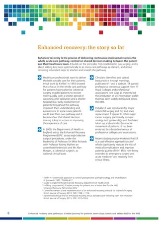 Enhanced recovery: the story so far
Enhanced recovery is the process of delivering continuous improvement across the
whole acute care pathway, centred on shared decision-making between the patient
and their healthcare team. It builds on the principles first established in day surgery, and is
about adding key steps systematically to as many care pathways as relevant, and about
removing redundant steps to shorten and smooth the pathway.
Healthcare professionals want to deliver
the best possible care for their patients.
Initial work by Kehlet1 in 1993 showed
that a focus on the whole care pathway
for patients having elective colorectal
surgery enabled patients to recover
more quickly, with a shorter period of
weakness after operation and a shorter
hospital stay. Early involvement of
patients throughout the pathway
improved their understanding and
experiences. In some cases patients
could lead their own pathway and it
became clear that shared decision
making is key to success in improving
the experience of care.
In 2009, the Department of Health in
England set up the Enhanced Recovery
Programme (ERP)2, across eight elective
surgical procedures, under the
leadership of Professor Sir Mike Richards
with Professor Monty Mythen an
anaesthetist/intensivist and Mr Alan
Horgan, a colorectal surgeon, as
national clinical leads.

Clinicians identified and spread
best practice through meetings,
publications2,3 and a website. ER gained
professional consensus support from 17
Royal Colleges and professional
associations (see page 2). Patients led
the production of an information leaflet
that has been widely distributed across
the NHS.
Initially ER was introduced for major
colorectal surgery and hip and knee
replacement. It spread to other major
cancer surgery, particularly in major
urology and gynaecology and has been
taken up and extended by a social
movement of patients. It has been
endorsed by a broad consensus of
professional colleges and associations.
Recent studies provide evidence that ER
is a cost-effective approach to care4
which significantly reduces the risk of
medical complications and improves
patients quality of life5. ER is now being
extended to emergency surgery and
acute medicine3 and recovery from
critical illness.

1

Kehlet H. Multimodal approach to control postoperative pathophysiology and rehabilitation.
Br J Anaesth 1997; 78:606–617.
2
Guide to implementing Enhanced Recovery, Department of Health 2010
3
Fulfilling the potential; A better journey for patients and a better deal for the NHS,
Enhanced Recovery Partnership 2012
4
Cost-effectiveness of the implementation of an enhanced recovery protocol for colorectal surgery
British Journal of Surgery 2013; 100: 1108 – 1114
5
Randomised clinical trial on enhanced recovery versus standard care following open liver resection
British Journal of Surgery 2013; 100: 1015-1024

6

Enhanced recovery care pathways: a better journey for patients seven days a week and better deal for the NHS

 