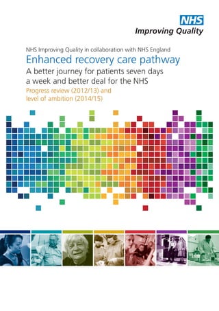 NHS
Improving Quality
NHS Improving Quality in collaboration with NHS England

Enhanced recovery care pathway
A better journey for patients seven days
a week and better deal for the NHS
Progress review (2012/13) and
level of ambition (2014/15)

 