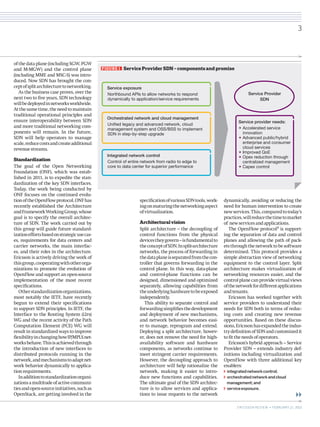 of the data plane (including SGW, PGW
and M-MGW) and the control plane
(including MME and MSC-S) was intro-
duced. Now SDN has brought the con-
ceptofsplitarchitecturetonetworking.
As the business case proves, over the
next two to five years, SDN technology
willbedeployedinnetworksworldwide.
Atthesame time,theneed to maintain
traditional operational principles and
ensure interoperability between SDN
and more traditional networking com-
ponents will remain. In the future,
SDN will help operators to manage
scale,reducecostsandcreate­additional
­revenuestreams.
Standardization
The goal of the Open Networking
Foundation (ONF), which was estab-
lished in 2011, is to expedite the stan-
dardization of the key SDN interfaces.
Today, the work being conducted by
ONF focuses on the continued evolu-
tionoftheOpenFlowprotocol.ONFhas
recently established the Architecture
andFrameworkWorkingGroup,whose
goal is to specify the overall architec-
ture of SDN. The work carried out by
this group will guide future standard-
izationeffortsbasedonstrategicusecas-
es, requirements for data centers and
carrier networks, the main interfac-
es, and their roles in the architecture.
Ericsson is actively driving the work of
thisgroup,cooperatingwithotherorga-
nizations to promote the evolution of
OpenFlow and support an open-source
implementation of the most recent
specifications.
Otherstandardizationorganizations,
most notably the IETF, have recently
begun to extend their specifications
to support SDN principles. In IETF, the
Interface to the Routing System (i2rs)
WG and the recent activity of the Path
Computation Element (PCE) WG will
result in standardized ways to improve
flexibilityinchanginghowIP/MPLSnet-
worksbehave.Thisisachievedthrough
the introduction of new interfaces to
distributed protocols running in the
network,andmechanismstoadaptnet-
work behavior dynamically to applica-
tionrequirements.
Inadditiontostandardizationorgani-
zationsamultitudeofactivecommuni-
tiesandopen-sourceinitiatives,suchas
OpenStack, are getting involved in the
specificationofvariousSDNtools,work-
ingonmaturingthenetworkingaspect
ofvirtualization.
Architecturalvision
Split architecture – the decoupling of
control functions from the physical
devicestheygovern–isfundamentalto
theconceptofSDN.Insplit-architecture
networks, the process of forwarding in
thedataplaneisseparatedfromthecon-
troller that governs forwarding in the
control plane. In this way, data-plane
and control-plane functions can be
designed, dimensioned and optimized
separately, allowing capabilities from
theunderlyinghardwaretobeexposed
independently.
This ability to separate control and
forwardingsimplifiesthedevelopment
and deployment of new mechanisms,
and network behavior becomes easi-
er to manage, reprogram and extend.
Deploying a split architecture, howev-
er, does not remove the need for high-
availability software and hardware
components, as networks continue to
meet stringent carrier requirements.
However, the decoupling approach to
architecture will help rationalize the
network, making it easier to intro-
duce new functions and capabilities.
The ultimate goal of the SDN architec-
ture is to allow services and applica-
tions to issue requests to the network
dynamically, avoiding or reducing the
need for human intervention to create
newservices.This,comparedtotoday’s
practices,willreducethetimetomarket
of newservicesandapplications.
The OpenFlow protocol2
is support-
ing the separation of data and control
planes and allowing the path of pack-
etsthroughthenetworktobesoftware
determined. This protocol provides a
simple abstraction view of networking
equipment to the control layer. Split
architecture makes virtualization of
networking resources easier, and the
controlplanecanprovidevirtualviews
ofthenetworkfordifferentapplications
andtenants.
Ericsson has worked together with
service providers to understand their
needs for SDN both in terms of reduc-
ing costs and creating new revenue
opportunities. Based on these discus-
sions,Ericssonhasexpandedtheindus-
try definition of SDN and customized it
tofittheneedsofoperators.
Ericsson’s hybrid approach – Service
Provider SDN – extends industry def-
initions including virtualization and
OpenFlow with three additional key
enablers:
integratednetworkcontrol;
orchestratednetworkandcloud
management;and
serviceexposure.
Service exposure
Northbound APIs to allow networks to respond
dynamically to application/service requirements
Integrated network control
Control of entire network from radio to edge to
core to data center for superior performance
Orchestrated network and cloud management
Uniﬁed legacy and advanced network, cloud
management system and OSS/BSS to implement
SDN in step-by-step upgrade
Service provider needs:
Service Provider
SDN
• Accelerated service
innovation
• Advanced public/hybrid
enterprise and consumer
cloud services
• Improved QoE
• Opex reduction through
centralized management
• Capex control
FIGURE 1   Service Provider SDN – components and promise
3
ERICSSON REVIEW • FEBRUARY 21, 2013
 