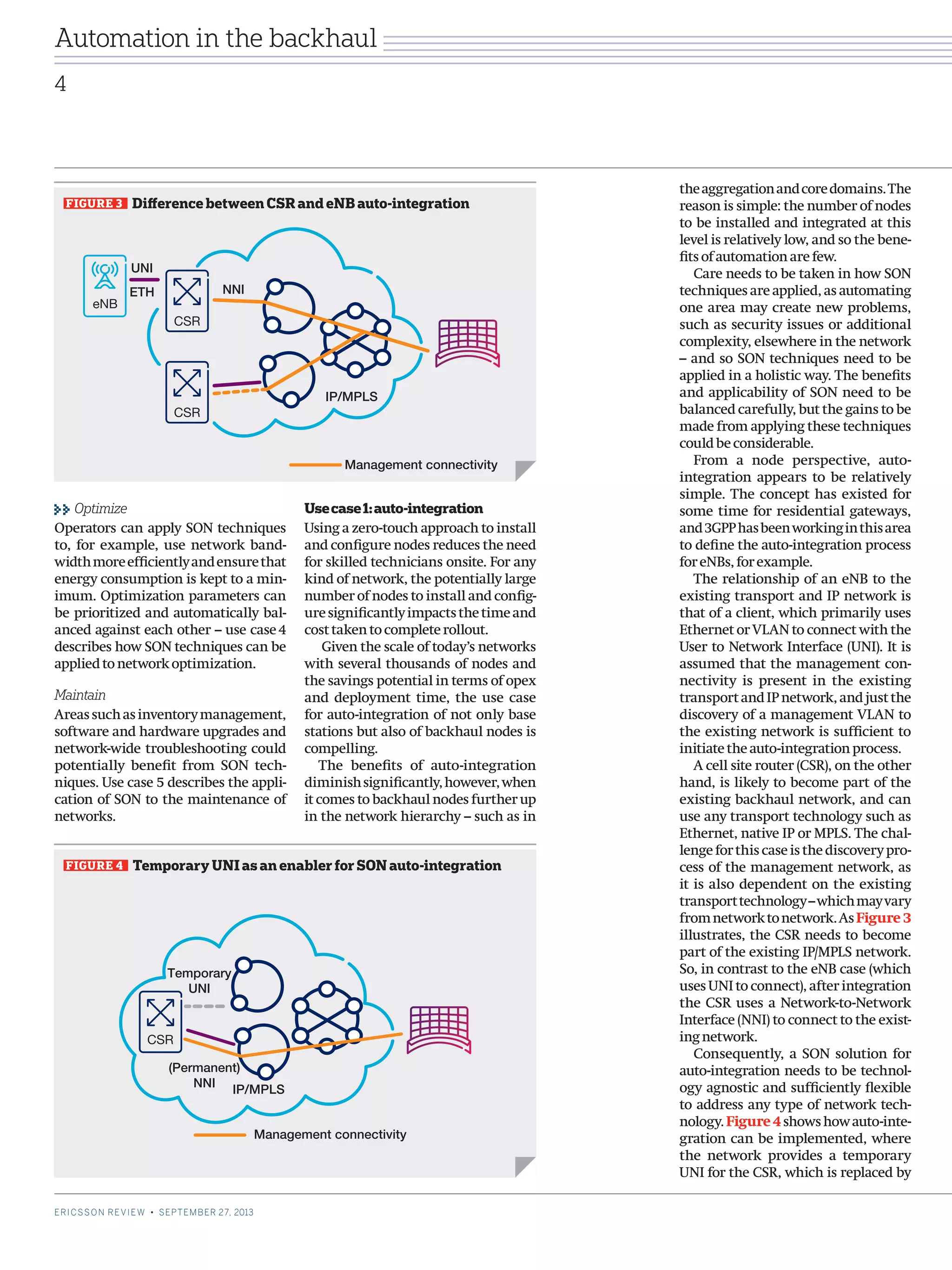 Usecase1:auto-integration
Using a zero-touch approach to install
and configure nodes reduces the need
for skilled technicians onsite. For any
kind of network, the potentially large
number of nodes to install and config-
uresignificantlyimpactsthetimeand
costtakentocompleterollout.
Given the scale of today’s networks
with several thousands of nodes and
the savings potential in terms of opex
and deployment time, the use case
for auto-integration of not only base
stations but also of backhaul nodes is
compelling.
The benefits of auto-integration
diminishsignificantly,however,when
it comes to backhaul nodes further up
in the network hierarchy – such as in
theaggregationandcoredomains.The
reason is simple: the number of nodes
to be installed and integrated at this
level is relatively low, and so the bene-
fitsofautomationarefew.
Care needs to be taken in how SON
techniques are applied, as automating
one area may create new problems,
such as security issues or additional
complexity, elsewhere in the network
– and so SON techniques need to be
applied in a holistic way. The benefits
and applicability of SON need to be
balanced carefully, but the gains to be
made from applying these techniques
couldbeconsiderable.
From a node perspective, auto-
integration appears to be relatively
simple. The concept has existed for
some time for residential gateways,
and3GPPhasbeenworkinginthisarea
to define the auto-integration process
foreNBs,forexample.
The relationship of an eNB to the
existing transport and IP network is
that of a client, which primarily uses
Ethernet or VLAN to connect with the
User to Network Interface (UNI). It is
assumed that the management con-
nectivity is present in the existing
transportandIPnetwork,andjustthe
discovery of a management VLAN to
the existing network is sufficient to
initiatetheauto-integrationprocess.
A cell site router (CSR), on the other
hand, is likely to become part of the
existing backhaul network, and can
use any transport technology such as
Ethernet, native IP or MPLS. The chal-
lengeforthiscaseisthediscoverypro-
cess of the management network, as
it is also dependent on the existing
transporttechnology–whichmayvary
fromnetworktonetwork.AsFigure 3
illustrates, the CSR needs to become
part of the existing IP/MPLS network.
So, in contrast to the eNB case (which
uses UNI to connect), after integration
the CSR uses a Network-to-Network
Interface (NNI) to connect to the exist-
ingnetwork.
Consequently, a SON solution for
auto-integration needs to be technol-
ogy agnostic and sufficiently flexible
to address any type of network tech-
nology.Figure 4showshowauto-inte-
gration can be implemented, where
the network provides a temporary
UNI for the CSR, which is replaced by
Optimize
Operators can apply SON techniques
to, for example, use network band-
widthmoreefficientlyandensurethat
energy consumption is kept to a min-
imum. Optimization parameters can
be prioritized and automatically bal-
anced against each other – use case 4
describes how SON techniques can be
appliedtonetworkoptimization.
Maintain
Areassuchasinventorymanagement,
software and hardware upgrades and
network-wide troubleshooting could
potentially benefit from SON tech-
niques. Use case 5 describes the appli-
cation of SON to the maintenance of
networks.
FIGURE 3   Difference between CSR and eNB auto-integration
eNB
IP/MPLS
Management connectivity
CSR
CSR
NNI
UNI
ETH
FIGURE 4   Temporary UNI as an enabler for SON auto-integration
CSR
IP/MPLS
Management connectivity
Temporary
UNI
(Permanent)
NNI
4
ERICSSON REVIEW • SEPTEMBER 27, 2013
Automation in the backhaul
 