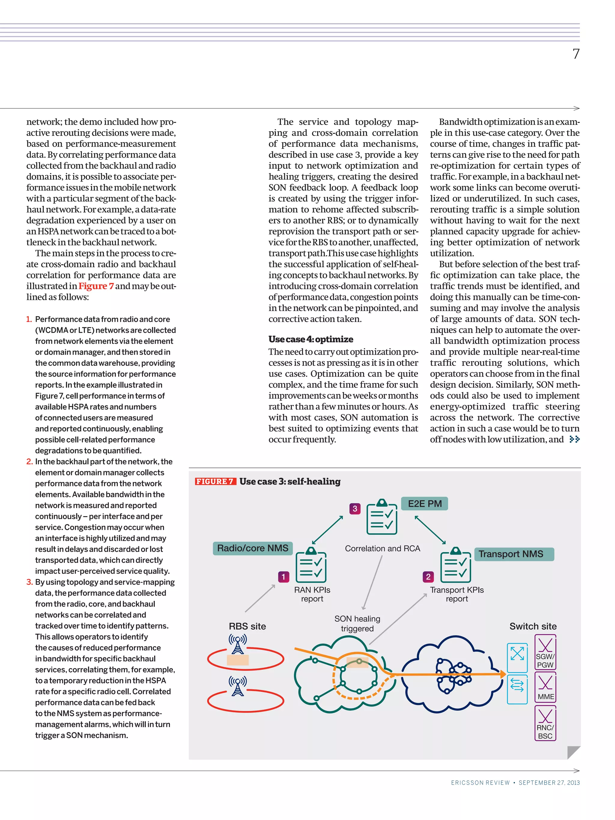 FIGURE 7   Use case 3: self-healing
Radio/core NMS
Switch siteRBS site
RAN KPIs
report
Transport KPIs
report
Correlation and RCA
Transport NMS
E2E PM
2
3
1
MME
SGW/
PGW
RNC/
BSC
SON healing
triggered
7
ERICSSON REVIEW • SEPTEMBER 27, 2013
network; the demo included how pro-
active rerouting decisions were made,
based on performance-measurement
data. By correlating performance data
collectedfromthebackhaulandradio
domains,itispossibletoassociateper-
formanceissuesinthemobilenetwork
with a particular segment of the back-
haulnetwork.Forexample,adata-rate
degradation experienced by a user on
anHSPAnetworkcanbetracedtoabot-
tleneckinthebackhaulnetwork.
Themainstepsintheprocesstocre-
ate cross-domain radio and backhaul
correlation for performance data are
illustratedinFigure 7andmaybeout-
linedasfollows:
1.	Performancedatafromradioandcore
(WCDMAorLTE)networksarecollected
fromnetworkelementsviatheelement
ordomainmanager,andthenstoredin
thecommondatawarehouse,providing
thesourceinformationforperformance
reports.Intheexampleillustratedin
Figure7,cellperformanceintermsof
availableHSPAratesandnumbers
ofconnectedusersaremeasured
andreportedcontinuously,enabling
possiblecell-relatedperformance
degradationstobequantified.
2.	Inthebackhaulpartofthenetwork,the
elementordomainmanagercollects
performancedatafromthenetwork
elements.Availablebandwidthinthe
networkismeasuredandreported
continuously–perinterfaceandper
service.Congestionmayoccurwhen
aninterfaceishighlyutilizedandmay
resultindelaysanddiscardedorlost
transporteddata,whichcandirectly
impactuser-perceivedservicequality.
3.	Byusingtopologyandservice-mapping
data,theperformancedatacollected
fromtheradio,core,andbackhaul
networkscanbecorrelatedand
trackedovertimetoidentifypatterns.
Thisallowsoperatorstoidentify
thecausesofreducedperformance
inbandwidthforspecificbackhaul
services,correlatingthem,forexample,
toatemporaryreductionintheHSPA
rateforaspecificradiocell.Correlated
performancedatacanbefedback
totheNMSsystemasperformance-
managementalarms,whichwillinturn
triggeraSONmechanism.
The service and topology map-
ping and cross-domain correlation
of performance data mechanisms,
described in use case 3, provide a key
input to network optimization and
healing triggers, creating the desired
SON feedback loop. A feedback loop
is created by using the trigger infor-
mation to rehome affected subscrib-
ers to another RBS; or to dynamically
reprovision the transport path or ser-
vicefortheRBStoanother,unaffected,
transportpath.Thisusecasehighlights
the successful application of self-heal-
ingconceptstobackhaulnetworks.By
introducing cross-domain correlation
ofperformancedata,congestionpoints
inthenetworkcanbepinpointed,and
correctiveactiontaken.
Usecase4:optimize
Theneedtocarryoutoptimizationpro-
cesses is not as pressing as it is in other
use cases. Optimization can be quite
complex, and the time frame for such
improvementscanbeweeksormonths
ratherthanafewminutesorhours.As
with most cases, SON automation is
best suited to optimizing events that
occurfrequently.
Bandwidthoptimizationisanexam-
ple in this use-case category. Over the
course of time, changes in traffic pat-
terns can give rise to the need for path
re-optimization for certain types of
traffic.Forexample,inabackhaulnet-
work some links can become overuti-
lized or underutilized. In such cases,
rerouting traffic is a simple solution
without having to wait for the next
planned capacity upgrade for achiev-
ing better optimization of network
utilization.
But before selection of the best traf-
fic optimization can take place, the
traffic trends must be identified, and
doing this manually can be time-con-
suming and may involve the analysis
of large amounts of data. SON tech-
niques can help to automate the over-
all bandwidth optimization process
and provide multiple near-real-time
traffic rerouting solutions, which
operators can choose from in the final
design decision. Similarly, SON meth-
ods could also be used to implement
energy-optimized traffic steering
across the network. The corrective
action in such a case would be to turn
offnodeswithlowutilization,and
 