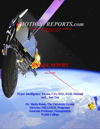 eMOTION! REPORTS.com
       Automotive/Aerospace Industries Systemic Intelligence
                        www.emotionreports.com




           SPECIAL REPORT
                           July 23, 2002




Hyper intelligence: Toyota, CIA, NSA, KGB, Mossad
                   and... Sun Tzu

      Dr. Sheila Ronis, The University Group
         Director, MBA/MSSL Programs
        Associate Professor, Management
                   Walsh College
 