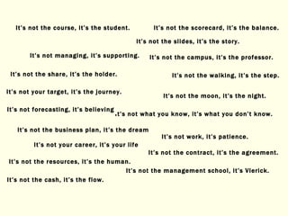 It’s not your career, it’s your life It’s not what you know, it’s what you don’t know. It’s not the cash, it’s the flow. It’s not the scorecard, it’s the balance. It’s not the management school, it’s Vlerick. It’s not the campus, it’s the professor. It’s not the course, it’s the student. It’s not the walking, it’s the step. It’s not work, it’s patience. It’s not the contract, it’s the agreement. It’s not managing, it’s supporting. It’s not the moon, it’s the night. It’s not forecasting, it’s believing It’s not the resources, it’s the human. It’s not the share, it’s the holder. It’s not the business plan, it’s the dream It’s not the slides, it’s the story. It’s not your target, it’s the journey. 
